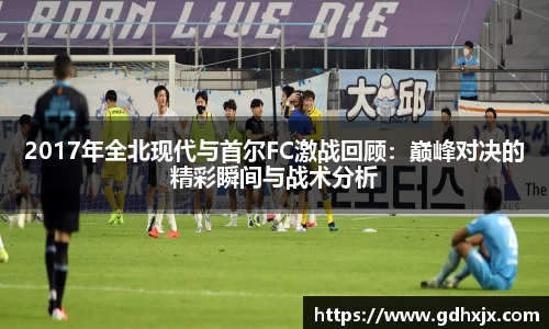 2017年全北现代与首尔FC激战回顾：巅峰对决的精彩瞬间与战术分析